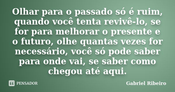 Olhar para o passado só é ruim, quando você tenta revivê-lo, se for para melhorar o presente e o futuro, olhe quantas vezes for necessário, você só pode saber p... Frase de Gabriel Ribeiro.