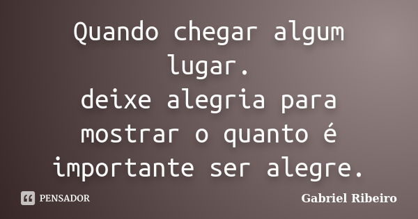 Quando chegar algum lugar. deixe alegria para mostrar o quanto é importante ser alegre.... Frase de Gabriel Ribeiro.