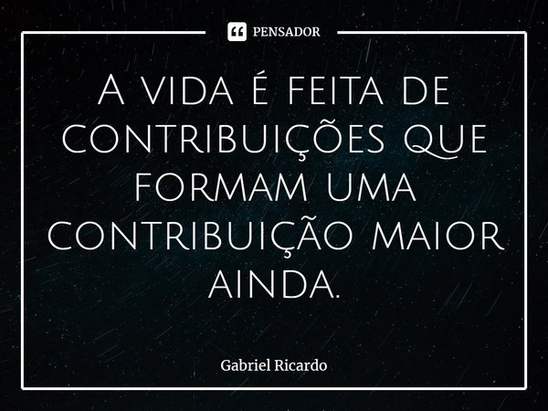 ⁠A vida é feita de contribuições que formam uma contribuição maior ainda.... Frase de Gabriel Ricardo.