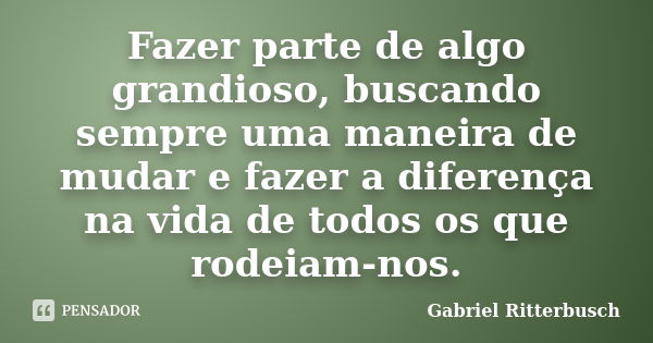 Fazer parte de algo grandioso, buscando sempre uma maneira de mudar e fazer a diferença na vida de todos os que rodeiam-nos.... Frase de Gabriel Ritterbusch.