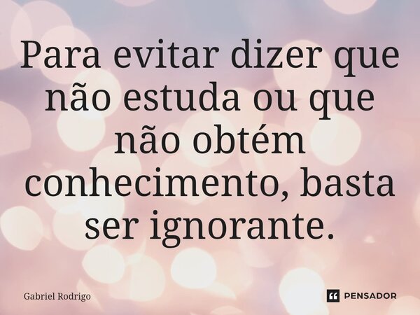 ⁠Para evitar dizer que não estuda ou que não obtém conhecimento, basta ser ignorante.⁠... Frase de Gabriel Rodrigo.