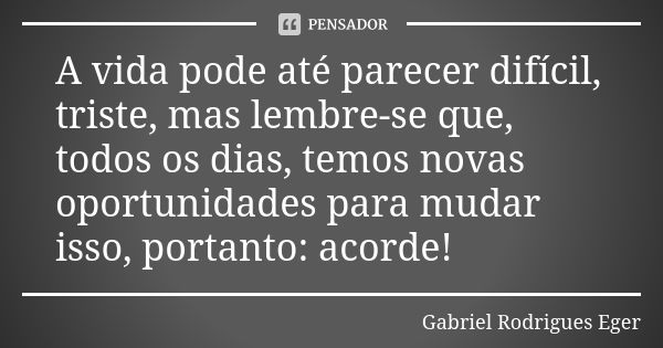 A vida pode até parecer difícil, triste, mas lembre-se que, todos os dias, temos novas oportunidades para mudar isso, portanto: acorde!... Frase de Gabriel Rodrigues Eger.