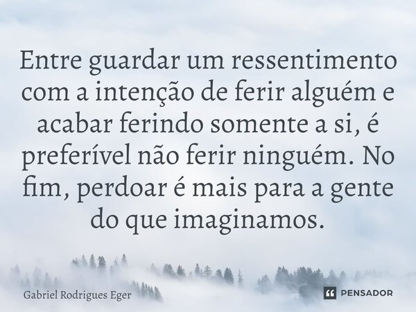 ⁠Entre guardar um ressentimento com a intenção de ferir alguém e acabar ferindo somente a si, é preferível não ferir ninguém. No fim, perdoar é mais para a gent... Frase de Gabriel Rodrigues Eger.