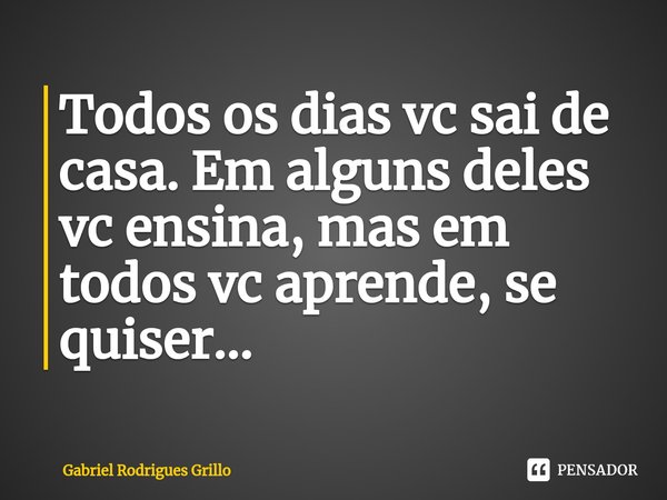 ⁠Todos os dias vc sai de casa. Em alguns deles vc ensina, mas em todos vc aprende, se quiser...... Frase de Gabriel Rodrigues Grillo.