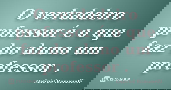 O verdadeiro professor é o que faz do aluno um professor .... Frase de Gabriel Romanelli.