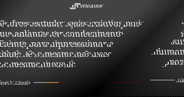 Se fores estudar, sejas criativo, pois que adiantas ter conhecimento suficiente, para impressionar a humanidade, Se o mesmo não usas para a mesma inova-la.... Frase de Gabriel S. Cunha.