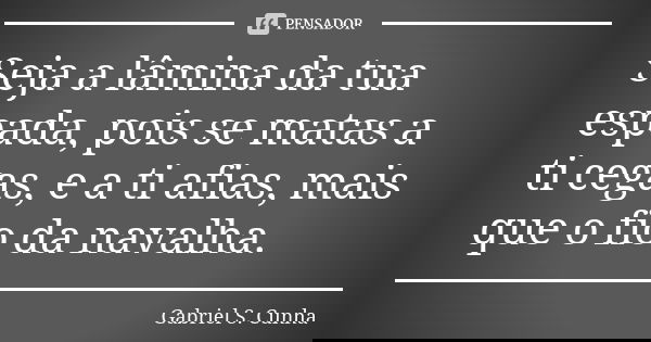 Seja a lâmina da tua espada, pois se matas a ti cegas, e a ti afias, mais que o fio da navalha.... Frase de Gabriel S. Cunha.