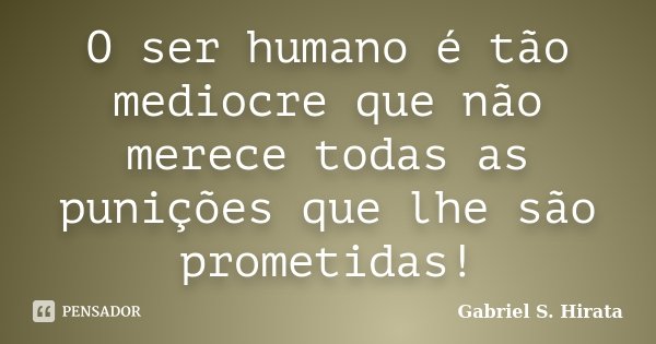 O ser humano é tão mediocre que não merece todas as punições que lhe são prometidas!... Frase de Gabriel S. Hirata.