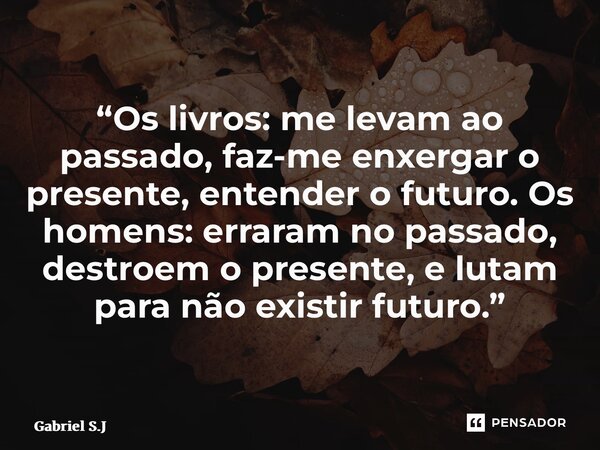 ⁠“Os livros: me levam ao passado, faz-me enxergar o presente, entender o futuro. Os homens: erraram no passado, destroem o presente, e lutam para não existir fu... Frase de Gabriel S.J.