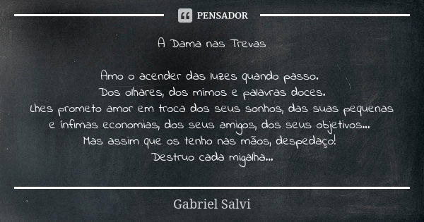 A Dama nas Trevas Amo o acender das luzes quando passo. Dos olhares, dos mimos e palavras doces. Lhes prometo amor em troca dos seus sonhos, das suas pequenas e... Frase de Gabriel Salvi.