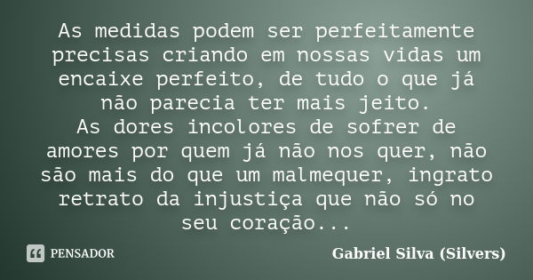 As medidas podem ser perfeitamente precisas criando em nossas vidas um encaixe perfeito, de tudo o que já não parecia ter mais jeito. As dores incolores de sofr... Frase de Gabriel Silva (Silvers).