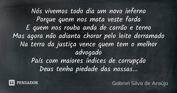 Nós vivemos todo dia um novo inferno Porque quem nos mata veste farda E quem nos rouba anda de carrão e terno Mas agora não adianta chorar pelo leite derramado ... Frase de Gabriel Silva de Araújo.