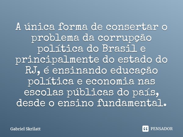 A única forma de consertar o problema da corrupção política do Brasil e principalmente do estado do RJ, é ensinando educação política e economia nas escolas púb... Frase de Gabriel Skrilatt.