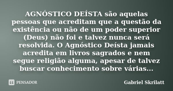 AGNÓSTICO DEÍSTA são aquelas pessoas que acreditam que a questão da existência ou não de um poder superior (Deus) não foi e talvez nunca será resolvida. O Agnós... Frase de Gabriel Skrilatt.