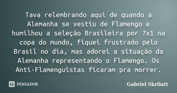 Tava relembrando aqui de quando a Alemanha se vestiu de Flamengo e humilhou a seleção Brasileira por 7x1 na copa do mundo, fiquei frustrado pelo Brasil no dia, ... Frase de Gabriel Skrilatt.