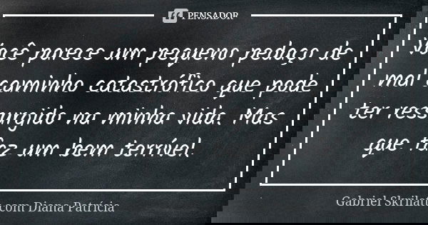 Você parece um pequeno pedaço de mal caminho catastrófico que pode ter ressurgido na minha vida. Mas que faz um bem terrível.... Frase de Gabriel Skrilatt com Diana Patrícia.