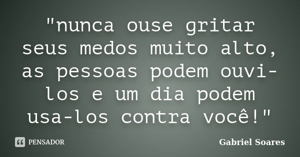 "nunca ouse gritar seus medos muito alto, as pessoas podem ouvi-los e um dia podem usa-los contra você!"... Frase de Gabriel Soares.