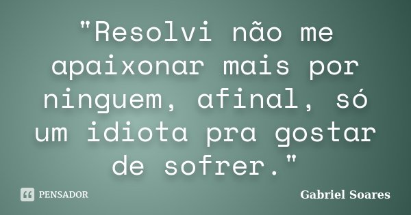 "Resolvi não me apaixonar mais por ninguem, afinal, só um idiota pra gostar de sofrer."... Frase de Gabriel Soares.