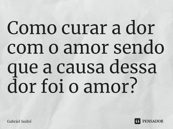 ⁠Como curar a dor com o amor sendo que a causa dessa dor foi o amor?... Frase de Gabriel Sodré.