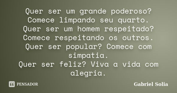 Quer ser um grande poderoso? Comece limpando seu quarto. Quer ser um homem respeitado? Comece respeitando os outros. Quer ser popular? Comece com simpatia. Quer... Frase de Gabriel Solia.