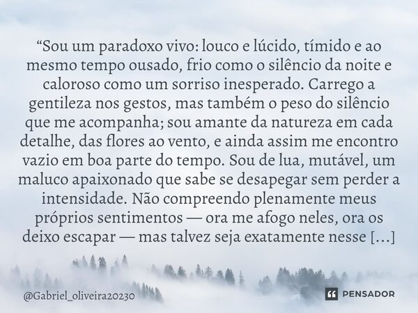 “Sou um paradoxo vivo: louco e lúcido, tímido e ao mesmo tempo ousado, frio como o silêncio da noite e caloroso como um sorriso inesperado. Carrego a gentileza... Frase de Gabriel_oliveira20230.