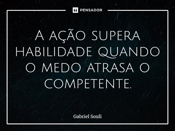 A ação supera habilidade quando o medo atrasa o competente.... Frase de Gabriel Souli.