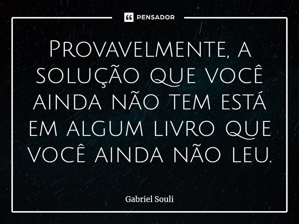 Provavelmente, a solução que você ainda não tem está em algum livro que você ainda não leu.... Frase de Gabriel Souli.