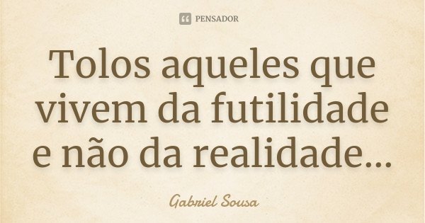 Tolos aqueles que vivem da futilidade e não da realidade...... Frase de Gabriel Sousa.