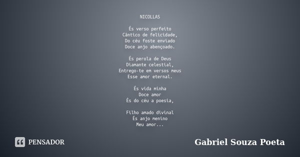 NICOLLAS És verso perfeito Cântico de felicidade, Do céu foste enviado Doce anjo abençoado. És perola de Deus Diamante celestial, Entrego-te em versos meus Esse... Frase de GABRIEL SOUZA POETA.