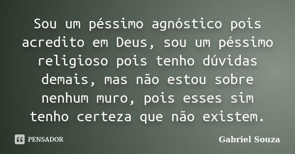 Sou um péssimo agnóstico pois acredito em Deus, sou um péssimo religioso pois tenho dúvidas demais, mas não estou sobre nenhum muro, pois esses sim tenho certez... Frase de Gabriel Souza.