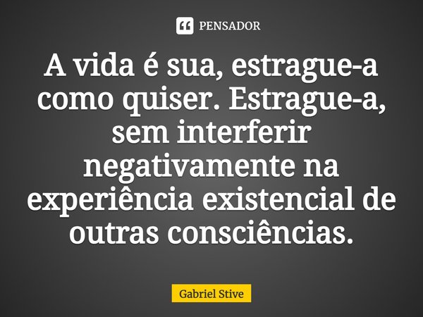 ⁠A vida é sua, estrague-a como quiser. Estrague-a, sem interferir negativamente na experiência existencial de outras consciências.... Frase de Gabriel Stive.