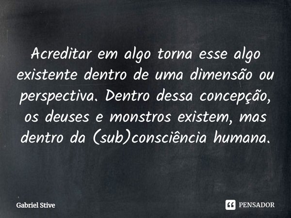 ⁠Acreditar em algo torna esse algo existente dentro de uma dimensão ou perspectiva. Dentro dessa concepção, os deuses e monstros existem, mas dentro da (sub)con... Frase de Gabriel Stive.