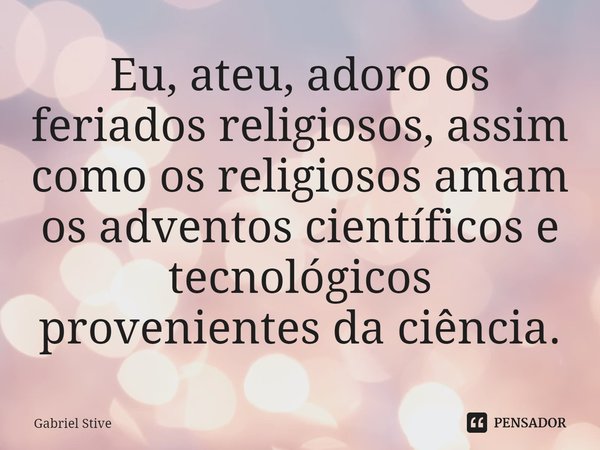 ⁠Eu, ateu, adoro os feriados religiosos, assim como os religiosos amam os adventos científicos e tecnológicos provenientes da ciência.... Frase de Gabriel Stive.