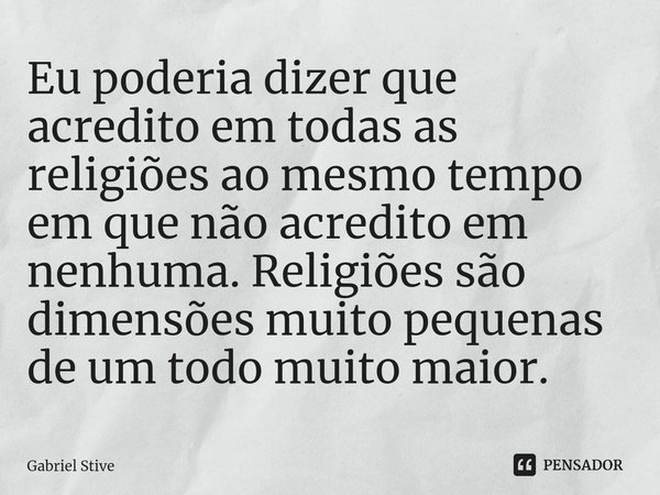 ⁠Eu poderia dizer que acredito em todas as religiões ao mesmo tempo em que não acredito em nenhuma. Religiões são dimensões muito pequenas de um todo muito maio... Frase de Gabriel Stive.