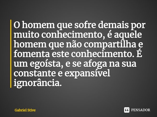 ⁠O homem que sofre demais por muito conhecimento, é aquele homem que não compartilha e fomenta este conhecimento. É um egoísta, e se afoga na sua constante e ex... Frase de Gabriel Stive.