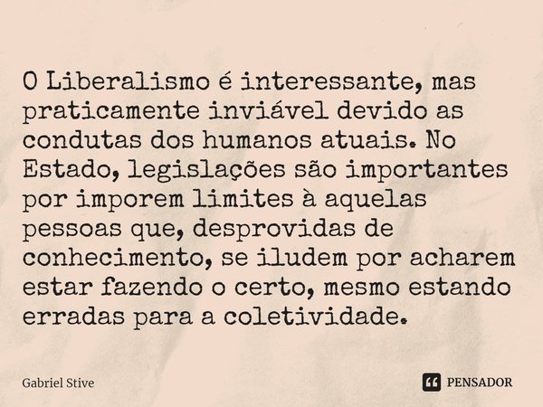 ⁠O Liberalismo é interessante, mas praticamente inviável devido as condutas dos humanos atuais. No Estado, legislações são importantes por imporem limites à aqu... Frase de Gabriel Stive.