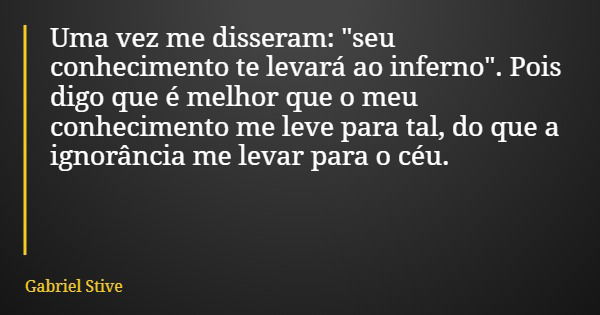 Uma vez me disseram: "seu conhecimento te levará ao inferno". Pois digo que é melhor que o meu conhecimento me leve para tal, do que a ignorância me l... Frase de Gabriel Stive.