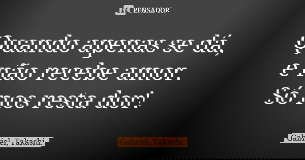 Quando apenas se dá, e não recebe amor. Só nos resta dor!... Frase de Gabriel, Takashi..