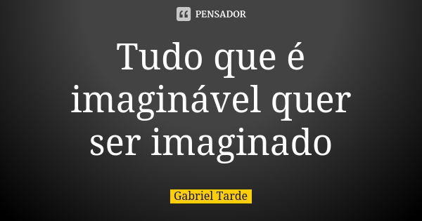 Tudo que é imaginável quer ser imaginado... Frase de Gabriel Tarde.