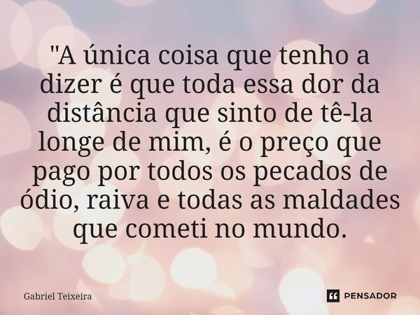 "A única coisa que tenho a dizer é que toda essa dor da distância que sinto de tê-la longe de mim, é o preço que pago por todos os pecados de ódio, raiva e... Frase de Gabriel Teixeira.
