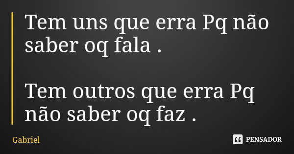Tem uns que erra Pq não saber oq fala . Tem outros que erra Pq não saber oq faz .... Frase de Gabriel.