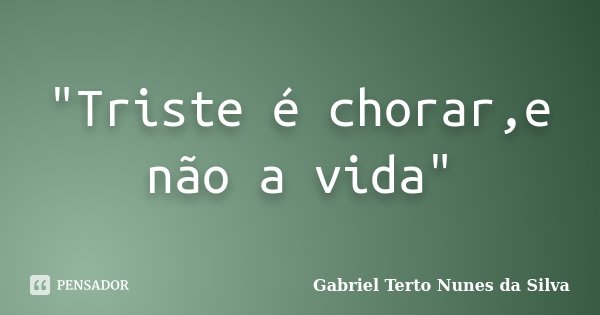 "Triste é chorar,e não a vida"... Frase de Gabriel Terto Nunes da Silva.