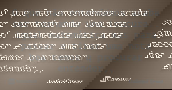 O que não entendemos acaba ser tornando uma loucura.. igual matemática mas para passar e tirar uma nota boa temos q procurar entender,,... Frase de Gabriel Teves.