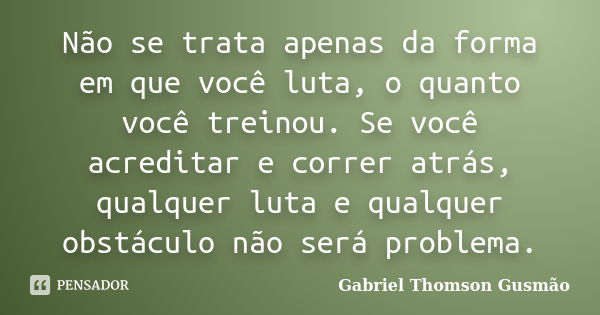 Não se trata apenas da forma em que você luta, o quanto você treinou. Se você acreditar e correr atrás, qualquer luta e qualquer obstáculo não será problema.... Frase de Gabriel Thomson Gusmão.