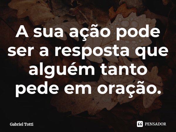 A sua ação pode ser a resposta que alguém tanto pede em oração.⁠... Frase de Gabriel Totti.