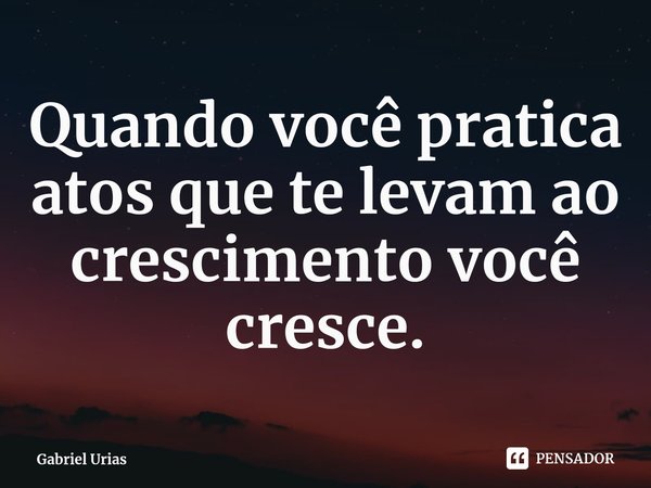 ⁠Quando você pratica atos que te levam ao crescimento você cresce.... Frase de Gabriel Urias.