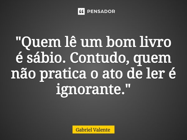 ⁠"Quem lê um bom livro é sábio. Contudo, quem não pratica o ato de ler é ignorante."... Frase de Gabriel Valente.