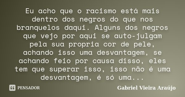Eu acho que o racismo está mais dentro dos negros do que nos branquelos daqui. Alguns dos negros que vejo por aqui se auto-julgam pela sua propria cor de pele, ... Frase de Gabriel Vieira Araújo.
