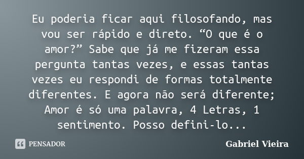 Eu poderia ficar aqui filosofando, mas vou ser rápido e direto. “O que é o amor?” Sabe que já me fizeram essa pergunta tantas vezes, e essas tantas vezes eu res... Frase de Gabriel Vieira.