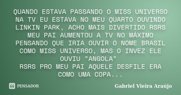 QUANDO ESTAVA PASSANDO O MISS UNIVERSO NA TV EU ESTAVA NO MEU QUARTO OUVINDO LINKIN PARK, ACHO MAIS DIVERTIDO RSRS MEU PAI AUMENTOU A TV NO MÁXIMO PENSANDO QUE ... Frase de Gabriel Vieira Araújo.